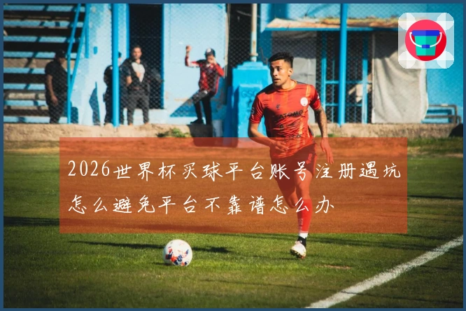 2026世界杯买球平台账号注册遇坑怎么避免平台不靠谱怎么办