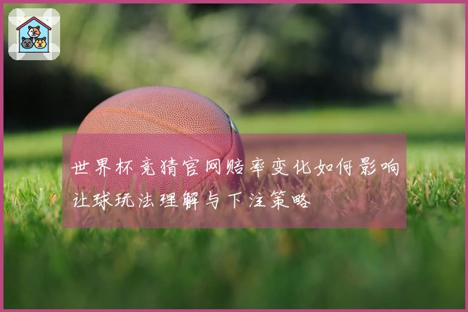 世界杯竞猜官网赔率变化如何影响让球玩法理解与下注策略