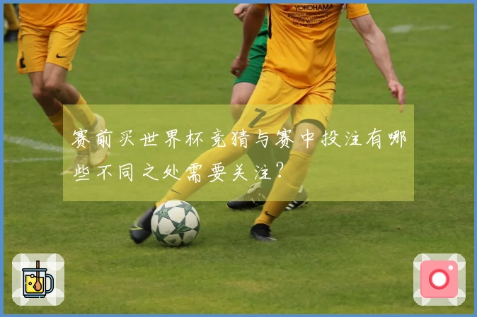 赛前买世界杯竞猜与赛中投注有哪些不同之处需要关注？