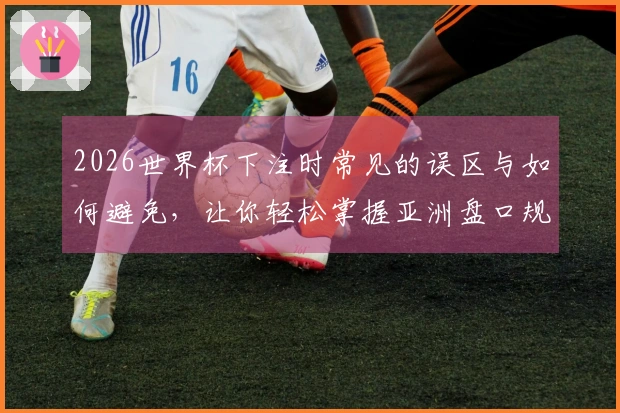 2026世界杯下注时常见的误区与如何避免，让你轻松掌握亚洲盘口规则