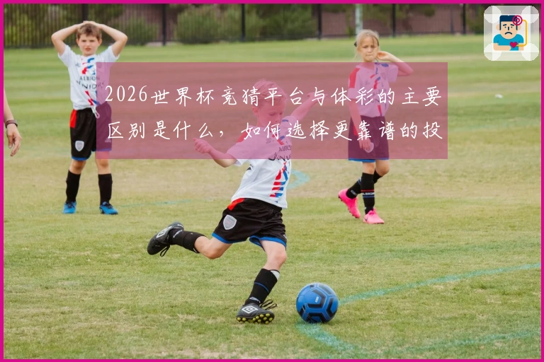 2026世界杯竞猜平台与体彩的主要区别是什么，如何选择更靠谱的投注渠道？