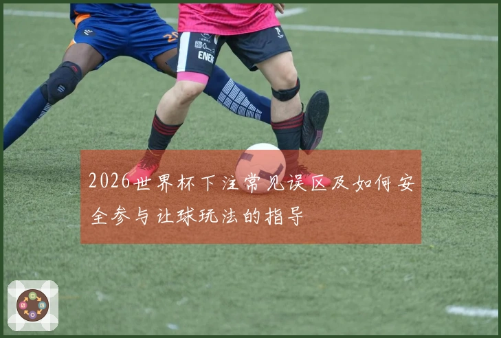 2026世界杯下注常见误区及如何安全参与让球玩法的指导