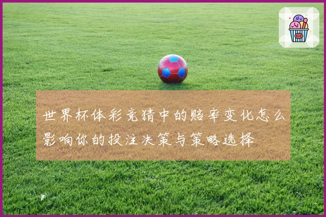 世界杯体彩竞猜中的赔率变化怎么影响你的投注决策与策略选择